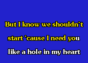 But I know we shouldn't
start 'cause I need you

like a hole in my heart