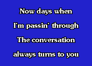 Now days when
I'm passin' through
The conversation

always turns to you