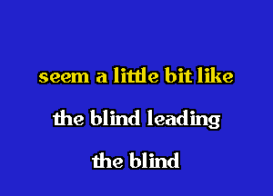 seem a litde bit like

the blind leading
the blind