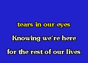 tears in our eyes

Knowing we're here

for me rest of our lives