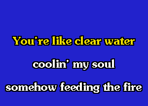 You're like clear water
coolin' my soul

somehow feeding the fire