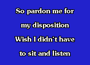 So pardon me for
my disposition

Wish I didn't have

to sit and listen I