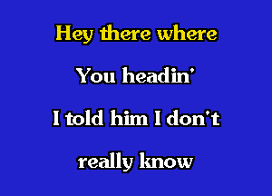 Hey there where
You headin'

I told him I don't

really know