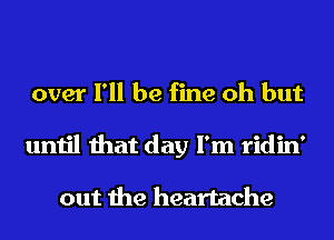 over I'll be fine oh but
until that day I'm ridin'

out the heartache