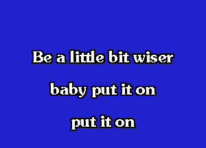 Be a littie bit wiser

baby put it on

put it on