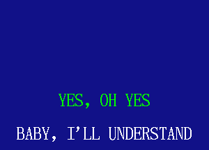 YES, 0H YES
BABY, PLL UNDERSTAND