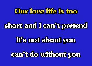 Our love life is too
short and I can't pretend
It's not about you

can't do without you