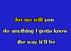 for me will you

do anything I gotta know

the way it'll be