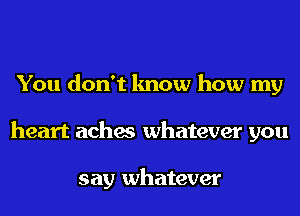 You don't know how my
heart aches whatever you

say whatever