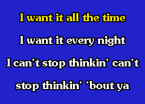 I want it all the time
I want it every night
I can't stop thinkin' can't

stop thinkin' 'bout ya