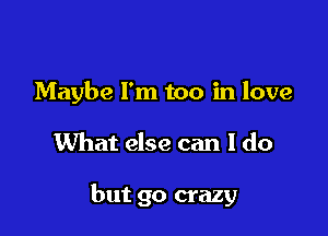 Maybe I'm too in love

What else can I do

but go crazy