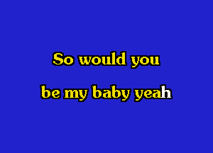 So would you

be my baby yeah