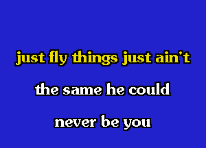 just fly things just ain't

the same he could

never be you