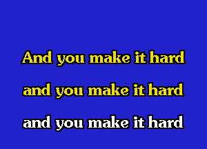 And you make it hard
and you make it hard

and you make it hard