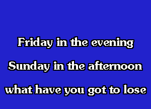 Friday in the evening
Sunday in the afternoon

what have you got to lose