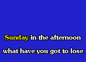 Sunday in the afternoon

what have you got to lose