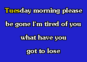 Tuesday morning please
be gone I'm tired of you
what have you

got to lose