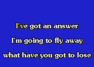 I've got an answer
I'm going to fly away

what have you got to lose