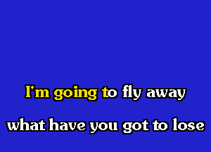 I'm going to fly away

what have you got to lose