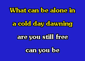 What can be alone in

a cold day dawning

are you still free

can you be