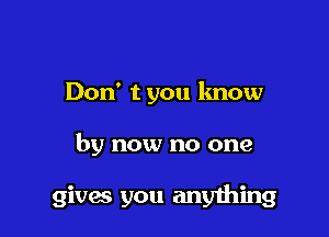 Don' t you know

by now no one

gives you anyhing