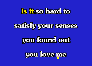 Is it so hard to
satisfy your senses

you found out

you love me