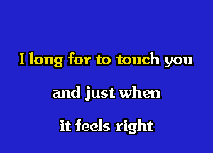 llong for to touch you

and just when

it feels right