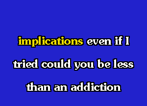 implications even if I
tried could you be less

than an addiction