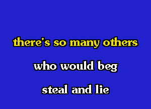 there's so many oihers

who would beg

steal and lie