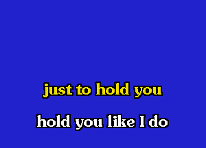 just to hold you

hold you like I do