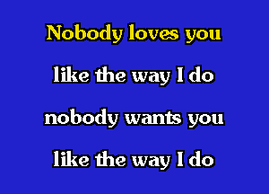 Nobody loves you

like the way I do

nobody wants you

like the way I do