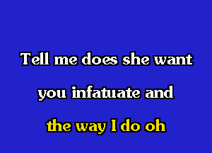 Tell me does she want

you infatuate and

me way I do oh