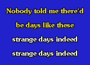 Nobody told me there'd
be days like these
strange days indeed

strange days indeed