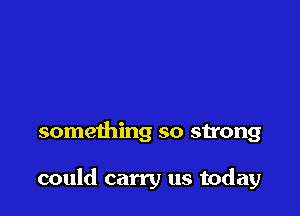 something so strong

could carry us today