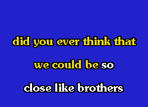 did you ever think that

we could be so

close like brothers