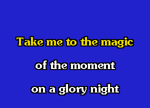 Take me to the magic

of the moment

on a glory night