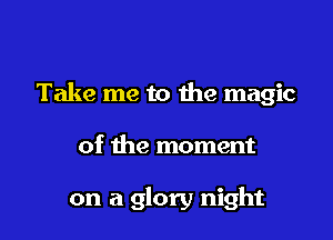 Take me to the magic

of the moment

on a glory night