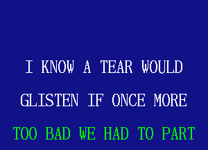 I KNOW A TEAR WOULD
GLISTEN IF ONCE MORE
T00 BAD WE HAD TO PART