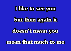 I like to see you
but then again it
doesn't mean you

mean that much to me