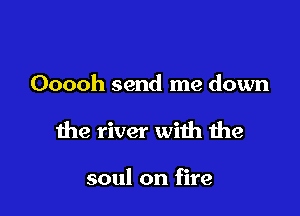 Ooooh send me down

the river with the

soul on fire
