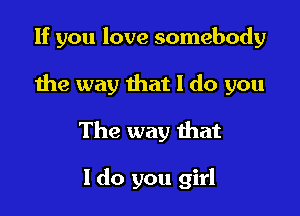 If you love somebody

the way that I do you
The way that

I do you girl