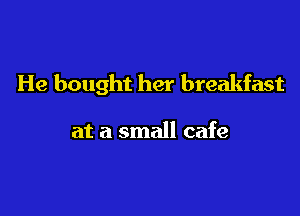 He bought her breakfast

at a small cafe