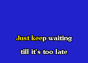 Just keep waiting

till it's too late