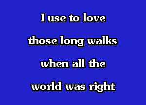 I use to love

those long walks
when all the

world was right