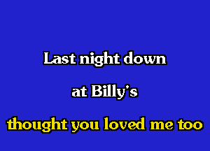 Last night down

at Billy's

thought you loved me too
