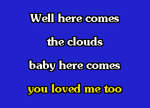 Well here comes
the clouds

baby here coma

you loved me too