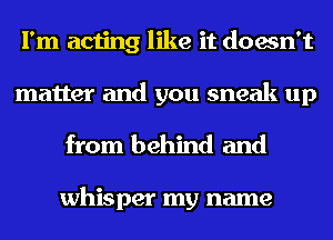 I'm acting like it doesn't
matter and you sneak up
from behind and

whisper my name