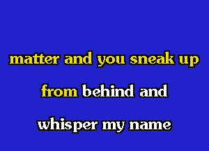 matter and you sneak up
from behind and

whisper my name