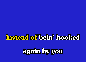 instead of bein' hooked

again by you
