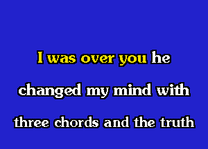 I was over you he
changed my mind with

three chords and the truth